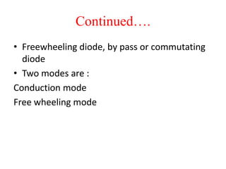 Continued….
• Freewheeling diode, by pass or commutating
diode
• Two modes are :
Conduction mode
Free wheeling mode
 