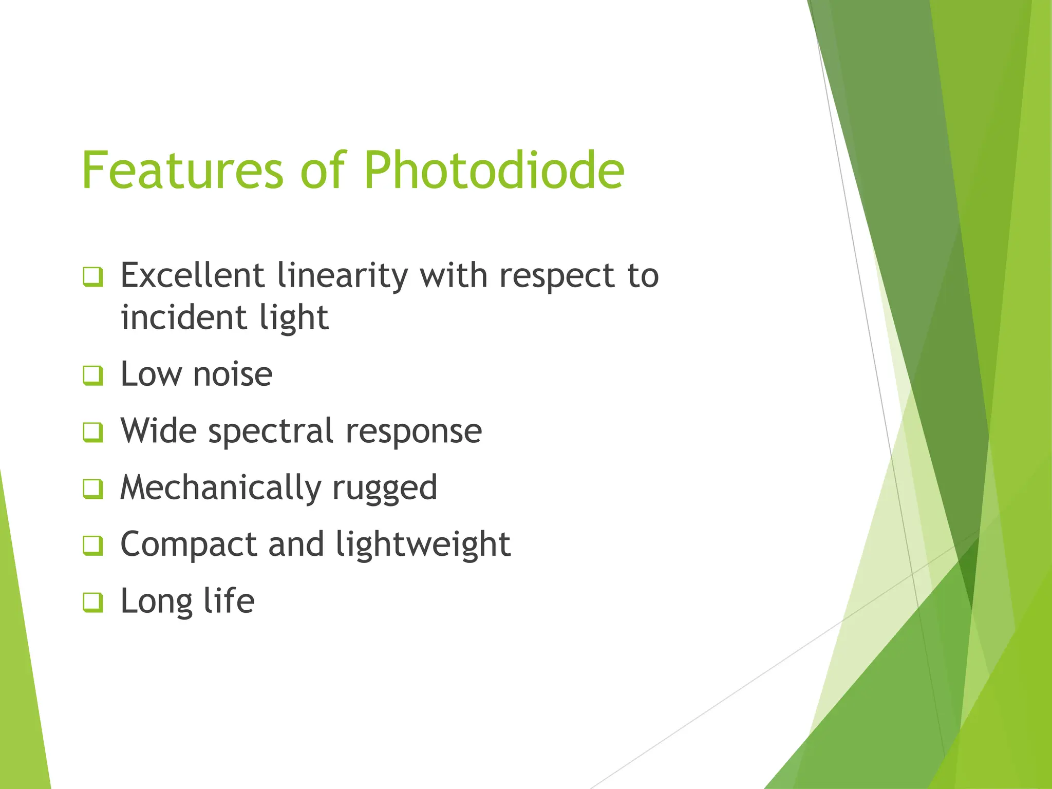 Features of Photodiode
❑ Excellent linearity with respect to
incident light
❑ Low noise
❑ Wide spectral response
❑ Mechanically rugged
❑ Compact and lightweight
❑ Long life
 
