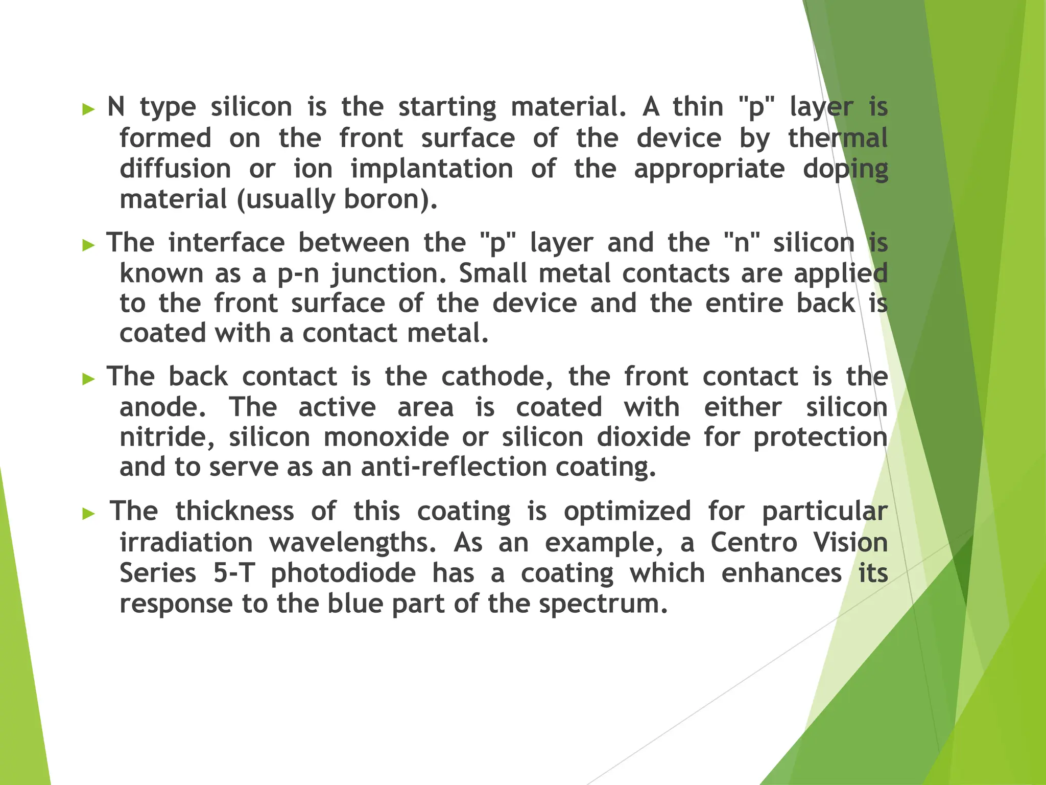 ▶ N type silicon is the starting material. A thin "p" layer is
formed on the front surface of the device by thermal
diffusion or ion implantation of the appropriate doping
material (usually boron).
▶ The interface between the "p" layer and the "n" silicon is
known as a p-n junction. Small metal contacts are applied
to the front surface of the device and the entire back is
coated with a contact metal.
▶ The back contact is the cathode, the front contact is the
anode. The active area is coated with either silicon
nitride, silicon monoxide or silicon dioxide for protection
and to serve as an anti-reflection coating.
▶ The thickness of this coating is optimized for particular
irradiation wavelengths. As an example, a Centro Vision
Series 5-T photodiode has a coating which enhances its
response to the blue part of the spectrum.
 