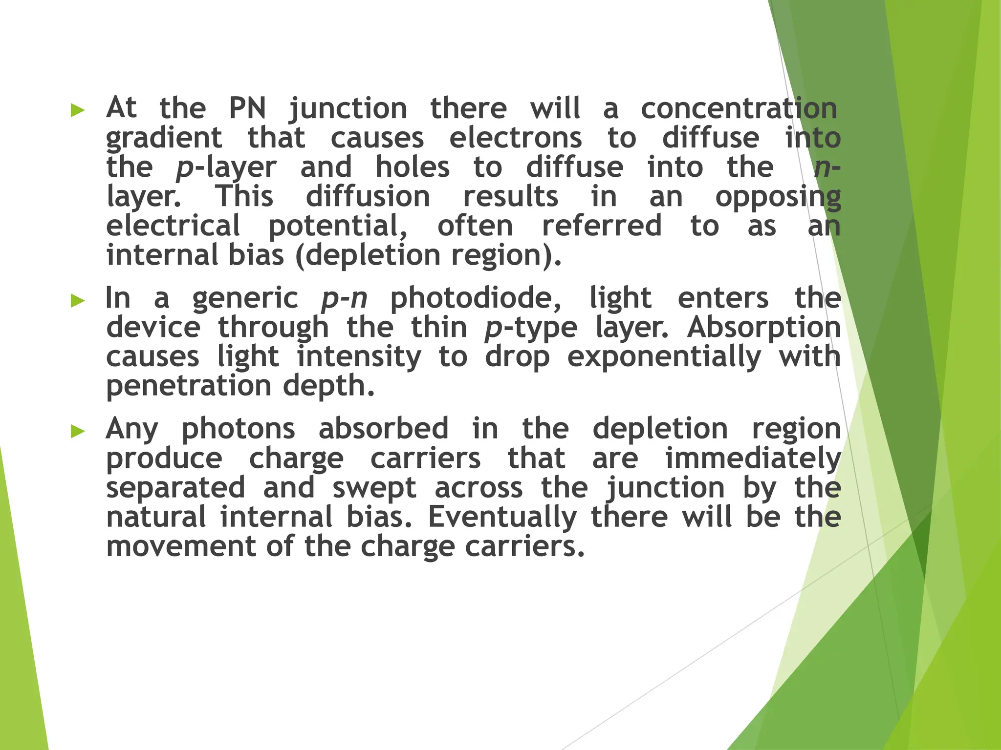 ▶ At the PN junction there will a concentration
gradient that causes electrons to diffuse into
the p-layer and holes to diffuse into the n-
layer. This diffusion results in an opposing
electrical potential, often referred to as an
internal bias (depletion region).
▶ In a generic p-n photodiode, light enters the
device through the thin p-type layer. Absorption
causes light intensity to drop exponentially with
penetration depth.
▶ Any photons absorbed in the depletion region
produce charge carriers that are immediately
separated and swept across the junction by the
natural internal bias. Eventually there will be the
movement of the charge carriers.
 