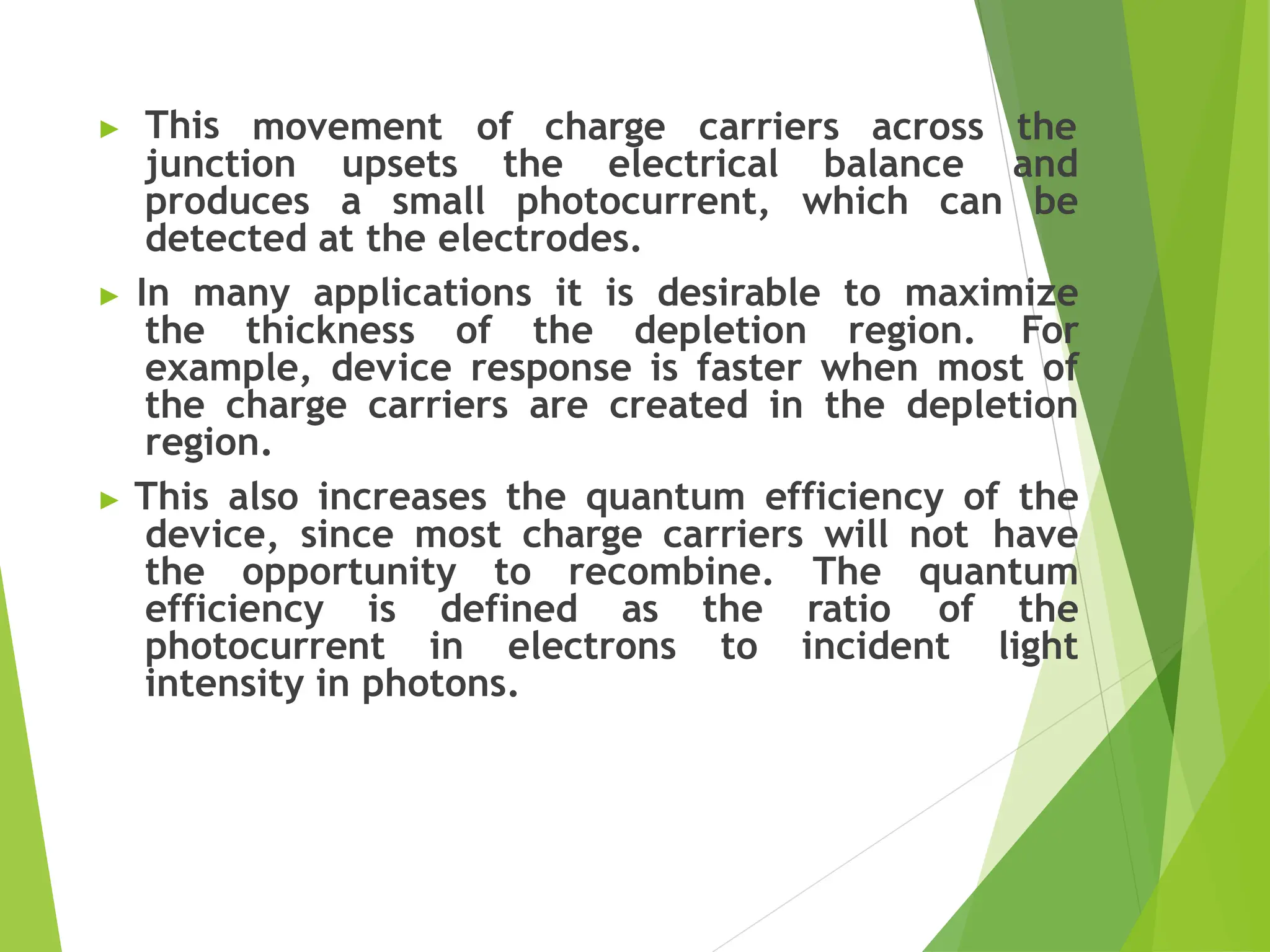 ▶ This movement of charge carriers across the
junction upsets the electrical balance and
produces a small photocurrent, which can be
detected at the electrodes.
▶ In many applications it is desirable to maximize
the thickness of the depletion region. For
example, device response is faster when most of
the charge carriers are created in the depletion
region.
▶ This also increases the quantum efficiency of the
device, since most charge carriers will not have
the opportunity to recombine. The quantum
efficiency is defined as the ratio of the
photocurrent in electrons to incident light
intensity in photons.
 