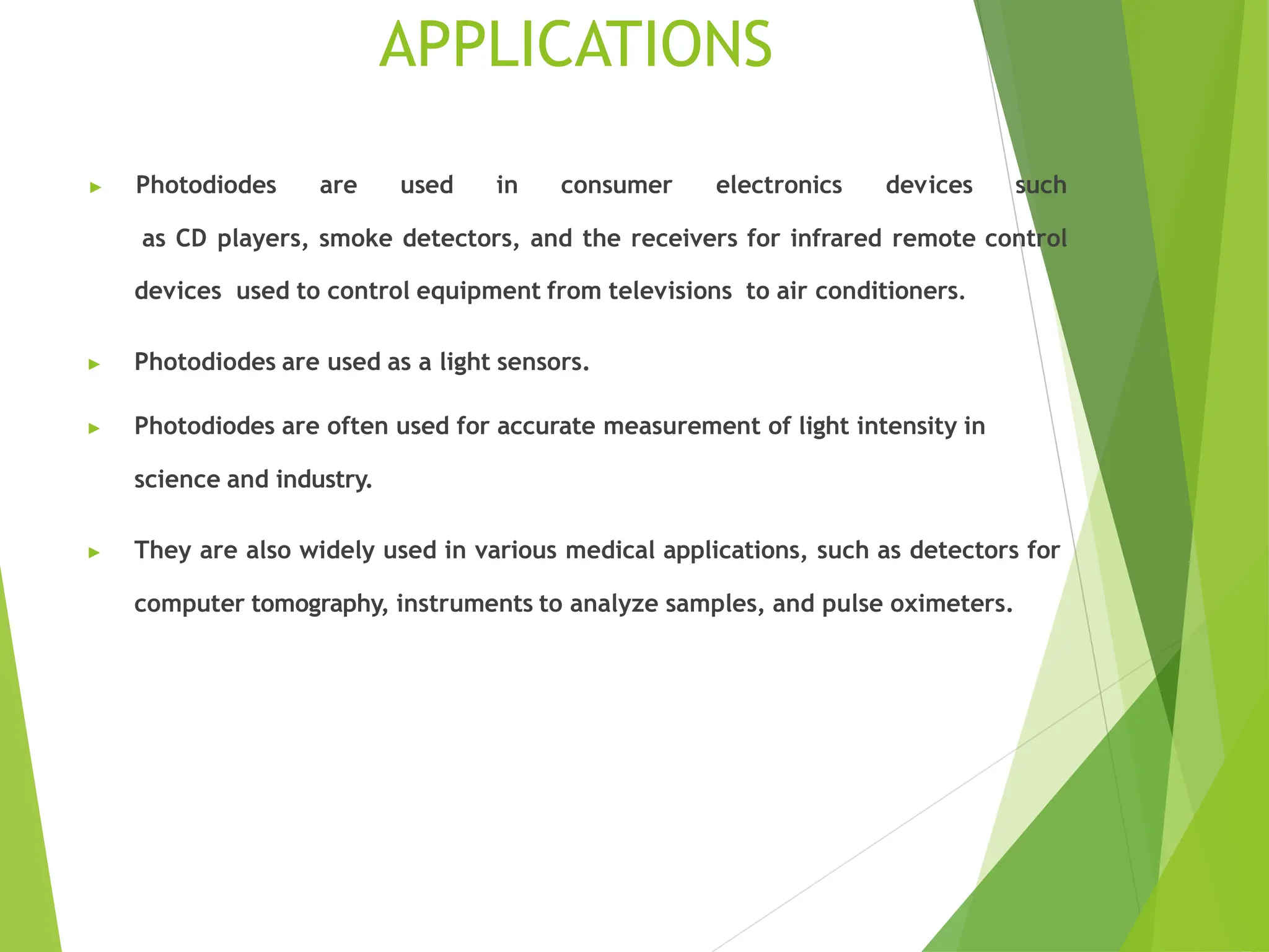 APPLICATIONS
▶ Photodiodes are used in consumer electronics devices such
as CD players, smoke detectors, and the receivers for infrared remote control
devices used to control equipment from televisions to air conditioners.
▶ Photodiodes are used as a light sensors.
▶ Photodiodes are often used for accurate measurement of light intensity in
science and industry.
▶ They are also widely used in various medical applications, such as detectors for
computer tomography, instruments to analyze samples, and pulse oximeters.
 