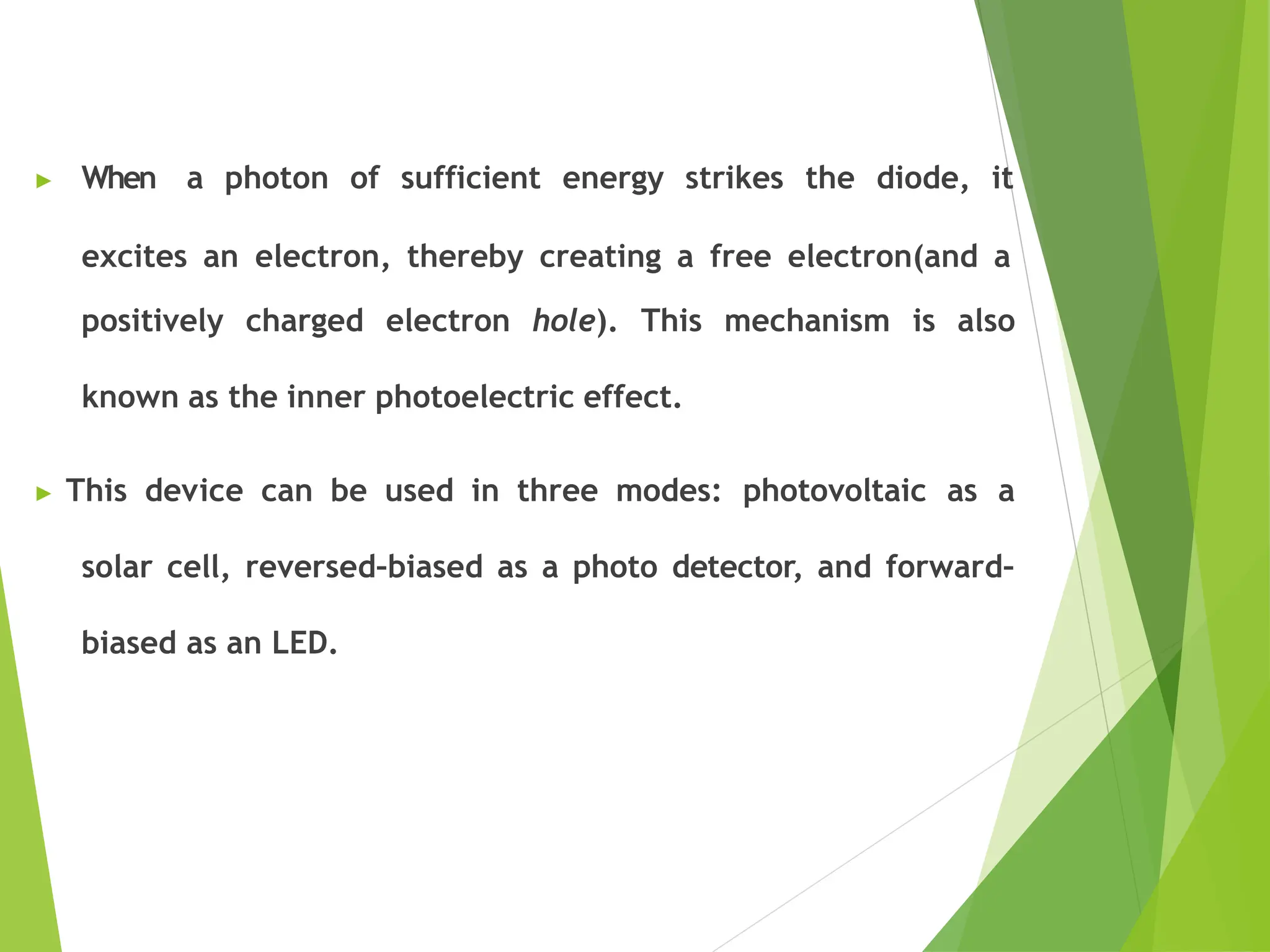 ▶ When a photon of sufficient energy strikes the diode, it
excites an electron, thereby creating a free electron(and a
positively charged electron hole). This mechanism is also
known as the inner photoelectric effect.
▶ This device can be used in three modes: photovoltaic as a
solar cell, reversed–biased as a photo detector, and forward–
biased as an LED.
 