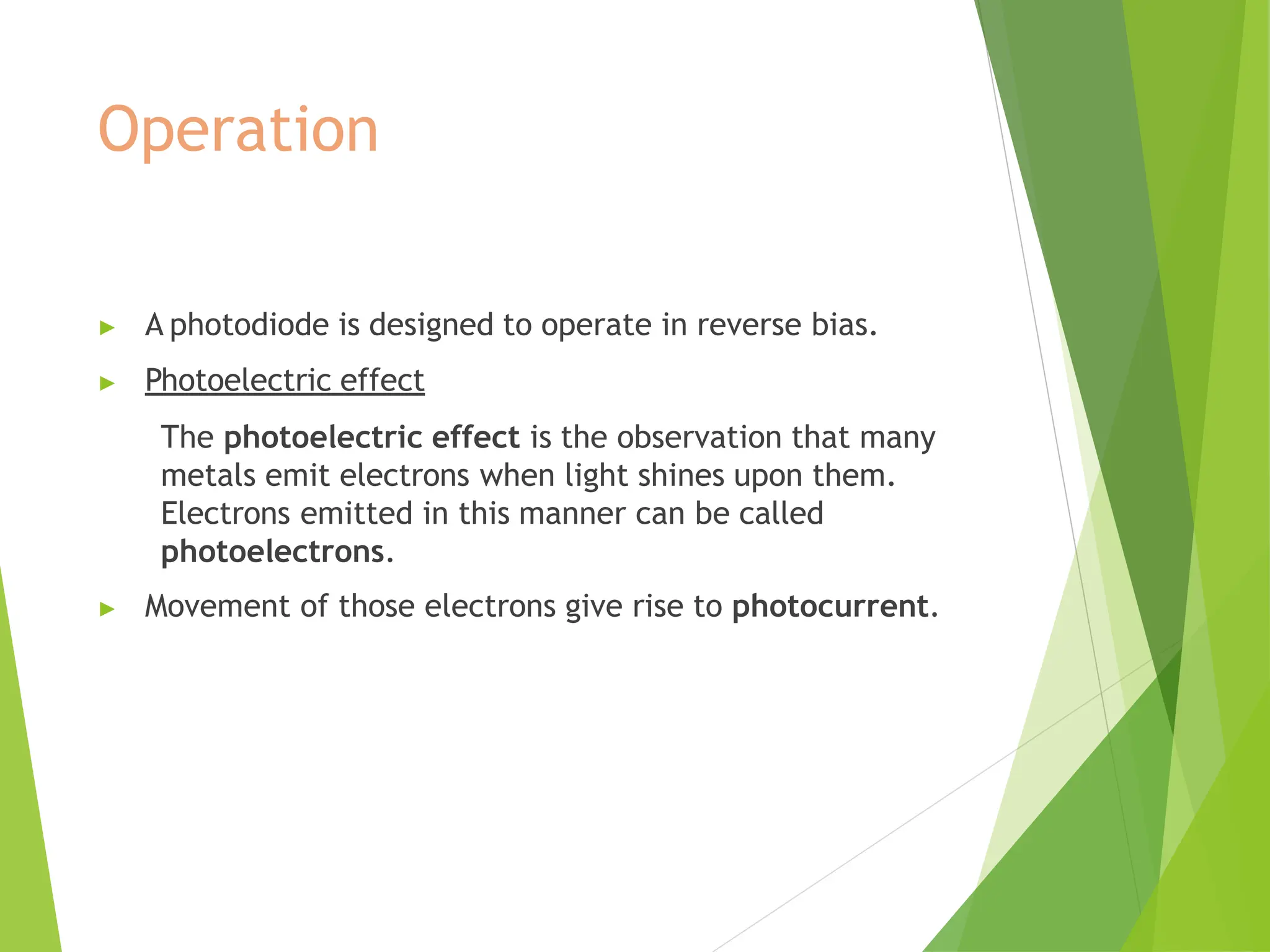 Operation
▶ A photodiode is designed to operate in reverse bias.
▶ Photoelectric effect
The photoelectric effect is the observation that many
metals emit electrons when light shines upon them.
Electrons emitted in this manner can be called
photoelectrons.
▶ Movement of those electrons give rise to photocurrent.
 