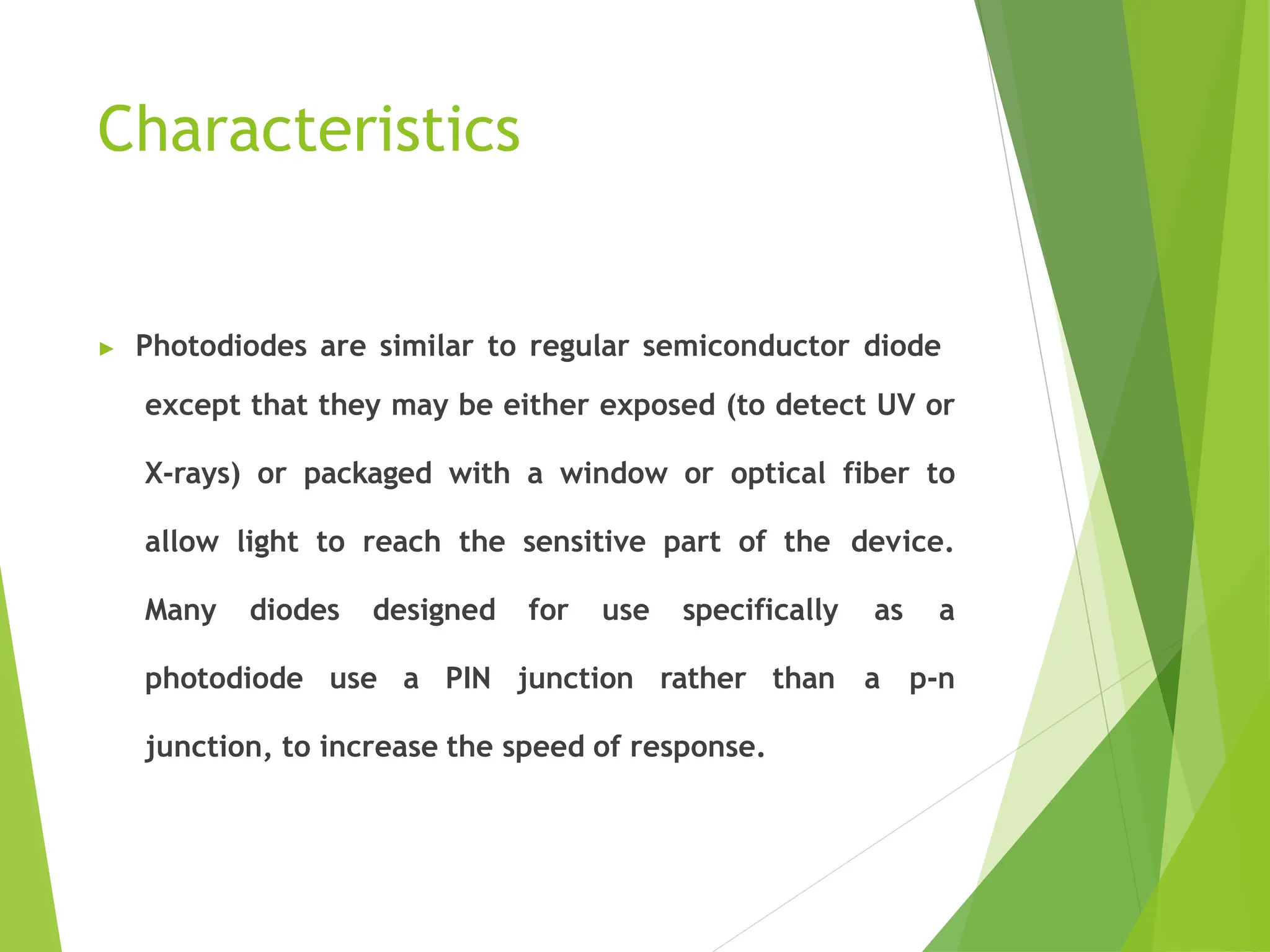 Characteristics
▶ Photodiodes are similar to regular semiconductor diode
except that they may be either exposed (to detect UV or
X-rays) or packaged with a window or optical fiber to
allow light to reach the sensitive part of the device.
Many diodes designed for use specifically as a
photodiode use a PIN junction rather than a p-n
junction, to increase the speed of response.
 