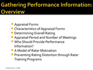  Appraisal Forms
 Characteristics of Appraisal Forms
 Determining Overall Rating
 Appraisal Period and Number of Meetings
 Who Should Provide Performance
Information?
 A Model of Rater Motivation
 Preventing Rating Distortion through Rater
Training Programs
Prentice Hall, Inc. © 2006
 