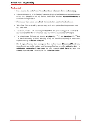 Power Plant Engineering
Nuclear fuel:-
 It is a material that can be 'burned' bynuclear fission or fusion to derive nuclear energy.

 Nuclear fuel can refer to the fuel itself, or to physical objects (for example bundles composed
of fuel rods) composed of the fuel material, mixed with structural, neutron-moderating, or
neutron-reflecting materials.

 Most nuclear fuels contain heavy fissile elements that are capable of nuclear fission.

 When these fuels are struck by neutrons, they are in turn capable of emitting neutrons when
they break apart.

 This makes possible a self-sustaining chain reaction that releases energy with a controlled
rate in a nuclear reactor or with a very rapid uncontrolled rate in a nuclear weapon.

 The most common fissile nuclear fuels are uranium-235 (
235
U) and plutonium-239 (
239
Pu).
The actions of mining, refining, purifying, using, and ultimately disposing of nuclear fuel
together make up the nuclear fuel cycle.

 Not all types of nuclear fuels create power from nuclear fission. Plutonium-238 and some
other elements are used to produce small amounts of nuclear power by radioactive decay in
radioisotope thermoelectric generators and other types of atomic batteries. Also, light
nuclides such as tritium can be used as fuel for nuclear fusion.
 