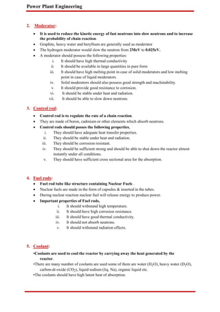 Power Plant Engineering
2. Moderator:
 It is used to reduce the kinetic energy of fast neutrons into slow neutrons and to increase
the probability of chain reaction.

 Graphite, heavy water and beryllium are generally used as moderator

 The hydrogen moderator would slow the neutron from 2MeV to 0.025eV.

 A moderator should possess the following properties:

i. It should have high thermal conductivity
ii. It should be available in large quantities in pure form
iii. It should have high melting point in case of solid moderators and low melting
point in case of liquid moderators.
iv. Solid moderators should also possess good strength and machinability.
v. It should provide good resistance to corrosion.
vi. It should be stable under heat and radiation.
vii. It should be able to slow down neutrons.
3. Control rod:
 Control rod is to regulate the rate of a chain reaction.

 They are made of boron, cadmium or other elements which absorb neutrons.

 Control rods should posses the following properties,

i. They should have adequate heat transfer properties.
ii. They should be stable under heat and radiation.
iii. They should be corrosion resistant.
iv. They should be sufficient strong and should be able to shut down the reactor almost
instantly under all conditions.
v. They should have sufficient cross sectional area for the absorption.
4. Fuel rods:
 Fuel rod tube like structure containing Nuclear Fuels .

 Nuclear fuels are made in the form of capsules & inserted in the tubes.

 During nuclear reaction nuclear fuel will release energy to produce power.

 Important properties of Fuel rods,

i. It should withstand high temperature.
ii. It should have high corrosion resistance.
iii. It should have good thermal conductivity.
iv. It should not absorb neutrons.
v. It should withstand radiation effects.
5. Coolant:
•Coolants are used to cool the reactor by carrying away the heat generated by the
reactor.
•There are many number of coolants are used some of them are water (H2O), heavy water (D2O),
carbon-di-oxide (CO2), liquid sodium (liq. Na), organic liquid etc.
•The coolants should have high latent heat of absorption.
 