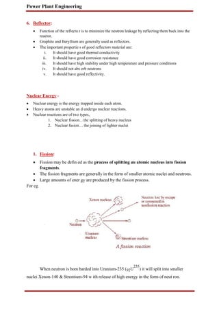 Power Plant Engineering
6. Reflector:
 Function of the reflecto r is to minimize the neutron leakage by reflecting them back into the
reactor.

 Graphite and Beryllium are generally used as reflectors.

 The important propertie s of good reflectors material are:

i. It should have good thermal conductivity
ii. It should have good corrosion resistance
iii. It should have high stability under high temperature and pressure conditions
iv. It should not abs orb neutrons
v. It should have good reflectivity.
Nuclear Energy:-
 Nuclear energy is the energy trapped inside each atom.

 Heavy atoms are unstable an d undergo nuclear reactions.

 Nuclear reactions are of two types,

1. Nuclear fission…the splitting of heavy nucleus
2. Nuclear fusion… the joining of lighter nuclei
1. Fission:
 Fission may be defin ed as the process of splitting an atomic nucleus into fission
fragments.

 The fission fragments are generally in the form of smaller atomic nuclei and neutrons.

 Large amounts of ener gy are produced by the fission process.
For eg.
When neutron is bom barded into Uranium-235 (92U
235
) it will split into smaller
nuclei Xenon-140 & Strontium-94 w ith release of high energy in the form of neut ron.
 