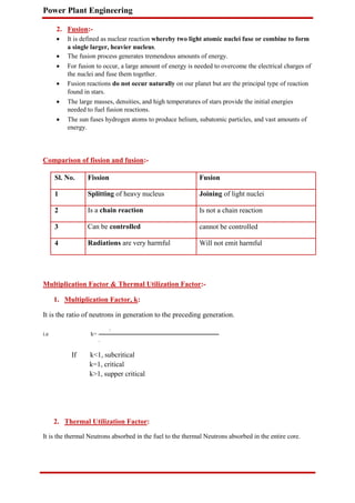 Power Plant Engineering
2. Fusion:-
 It is defined as nuclear reaction whereby two light atomic nuclei fuse or combine to form
a single larger, heavier nucleus.

 The fusion process generates tremendous amounts of energy.

 For fusion to occur, a large amount of energy is needed to overcome the electrical charges of
the nuclei and fuse them together.

 Fusion reactions do not occur naturally on our planet but are the principal type of reaction
found in stars.

 The large masses, densities, and high temperatures of stars provide the initial energies
needed to fuel fusion reactions.

 The sun fuses hydrogen atoms to produce helium, subatomic particles, and vast amounts of
energy.
Comparison of fission and fusion:-
Sl. No. Fission Fusion
1 Splitting of heavy nucleus Joining of light nuclei
2 Is a chain reaction Is not a chain reaction
3 Can be controlled cannot be controlled
4 Radiations are very harmful Will not emit harmful
Multiplication Factor & Thermal Utilization Factor:-
1. Multiplication Factor, k:
It is the ratio of neutrons in generation to the preceding generation.
.
i.e k=
.
If k<1, subcritical
k=1, critical
k>1, supper critical
2. Thermal Utilization Factor:
It is the thermal Neutrons absorbed in the fuel to the thermal Neutrons absorbed in the entire core.
 