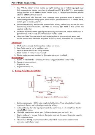 Power Plant Engineering
 In a PWR the primary coolant (natural and highly enriched fuel or water) is pumped under
high pressure to the rea ctor core where it is heated from 275 °C to 315 °C by absorbing the
energy generated by the fission of atoms. Then it moves to a pressurizer to maintain pressure
of about 155bar in Primary circuit.

 The heated water then flows to a heat exchanger (steam generator) where it transfers its
thermal energy to a seco ndary system where steam is generated and flo ws to turbines which,
in turn, spins an electric generator.

 In contrast to a boiling water reactor, pressure in the primary coolant loo p prevents the water
from boiling within the reactor. All PWRs use ordinary light water as both coolant and
neutron moderator.

 PWRs are the most common type of power producing nuclear reactor, a nd are widely used in
power stations such as s hips and submarines all over the world.

 More than 230 of them are in use in nuclear power plants to generate electric power, and
several hundred more for marine propulsion in aircraft carriers, submarines and ice breakers.
Advantages:
1. PWR reactors are very stable since they produce low power.
2. Less fissile material can be used hence safe.
3. Ordinary water as coola nt is easily available.
4. Small number of control rods is required.
5. Fission products remain contained in the reactor and are not circulated.
Disadvantages:
1. Cannot be refueled whil e operating it will take long period of time (some week).
2. Severe corrosion proble m.
3. High initial cost.
4. High maintenance cost.
2. Boiling Water Reactor (BWR):-
 Boiling water reactor ( BWR) is the simplest of all facilities. Water a bsorbs heat from the
reactions in the core and is directly driven to the turbines.

 After condensing the water is pumped back to the reactor core. In a B oiling Water Reactor
enriched fuel is used.

 The BWR uses de miner alized water (light water) as a coolant and moder ator.

 Heat is produced by nu clear fission in the reactor core, and this causes the cooling water to
boil, producing steam.

 The steam is directly used to drive a turbine, after which is cooled in a condenser and
converted back to liquid water.
 