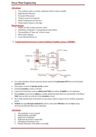 Power Plant Engineering
Advantage:
1. Uses ordinary water as coolant, moderator which is easily available.
2. High thermal efficiency .
3. No need of Pressurizer.
4. Thicker vessel is not required.
5. Metal Temperature rem ains low.
6. Outlet temp of steam is very high.
Disadvantages:
1. Higher cost due to larg e pressure vessel.
2. Possibility of radioactiv e contamination in the turbine.
3. The possibility of “burn out” of fuel is more
4. More safety required.
5. Lower thermal efficien cy.
3. Liquid metal Fast breed er reactor (Sodium Graphite reactor, LMFBR):-
 It is used to Produce, breed or generate fissile material like plutonium-239 from non fissionable
uranium-238.

 This reactor consists of dou ble circuit coolant.

 Enriched uranium is used a s the fuel.

 Liquid metal and alloys such as sodium (and NaK) as coolant. Graphite as t he moderator.

 Here primary circuit uses s odium as coolant absorbs the heat from core and transfer to the Na or
NaK (uses an alloy as coola nt) in the secondary circuit.

 Na or NaK transfers heat to the boiler to raise steam, which is used to run th e turbine to generate
power.

 Sodium has high thermal conductivity which is more than 100 times t hat of water, hence
increases the thermal efficie ncy of the plant.
Advantage:
1. The moderator is not re quired.
2. High breeding is possible.
3. Small core is sufficient.
4. High burn-up of fuel is achievable.
5. Absorption of neutrons is low.
6. Thermal efficiency of the plant is very high.
 