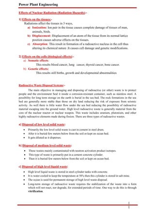 Power Plant Engineering
Effects of Nuclear Radiation (Radiation Hazards):-
1] Effects on the tissues:-
Radiations affect the tissues in 3 ways,
a) Ionization: Ion pair in the tissue causes complete damage of tissues of man,
animals, birds.
b) Displacement: Displacement of an atom of the tissue from its normal lattice
position causes adverse effects on the tissues.
c) Absorption: This result in formation of a radioactive nucleus in the cell thus
altering its chemical nature .It causes cell damage and genetic modifications.
2] Effects on the cells (biological effects):-
a) Somatic effects:
This results blood cancer, lung cancer, thyroid cancer, bone cancer.
b) Genetic effects:
This results still births, growth and developmental abnormalities
Radioactive Waste Disposal Systems:-
The main objective in managing and disposing of radioactive (or other) waste is to protect
people and the environment Seal it inside a corrosion-resistant container, such as stainless steel. A
possibility for long term storage on the earth is burial in the sea bed. The rock formations in the sea
bed are generally more stable than those on dry land reducing the risk of exposure from seismic
activity. As well there is little water flow under the sea bed reducing the possibility of radioactive
material escaping into the ground water. High level radioactive waste is generally material from the
core of the nuclear reactor or nuclear weapon. This waste includes uranium, plutonium, and other
highly radioactive elements made during fission. There are three types of radioactive wastes.
a] Disposal of low level solid waste:
 Primarily the low level solid waste is cast in cement in steel drum.

 After it is buried few meters below from the soil or kept on ocean bed.

 It gets diluted as it disperses.
b] Disposal of medium level solid waste:
 These wastes mainly contaminated with neutron activation product isotopes.

 This type of waste is primarily put in a cement concrete cylinder.

 Then it is buried few meters below from the soil or kept on ocean bed.
c] Disposal of high level liquid waste:
 High level liquid waste is stored in steel cylinder tanks with concrete.

 It is water cooled to keep the temperature at 50ºc.then this cylinder is stored in salt mine.

 The ocean is used for permanent storage of high level waste disposal.

 Long-term storage of radioactive waste requires the stabilization of the waste into a form
which will not react, nor degrade, for extended periods of time. One way to do this is through
vitrification.
 