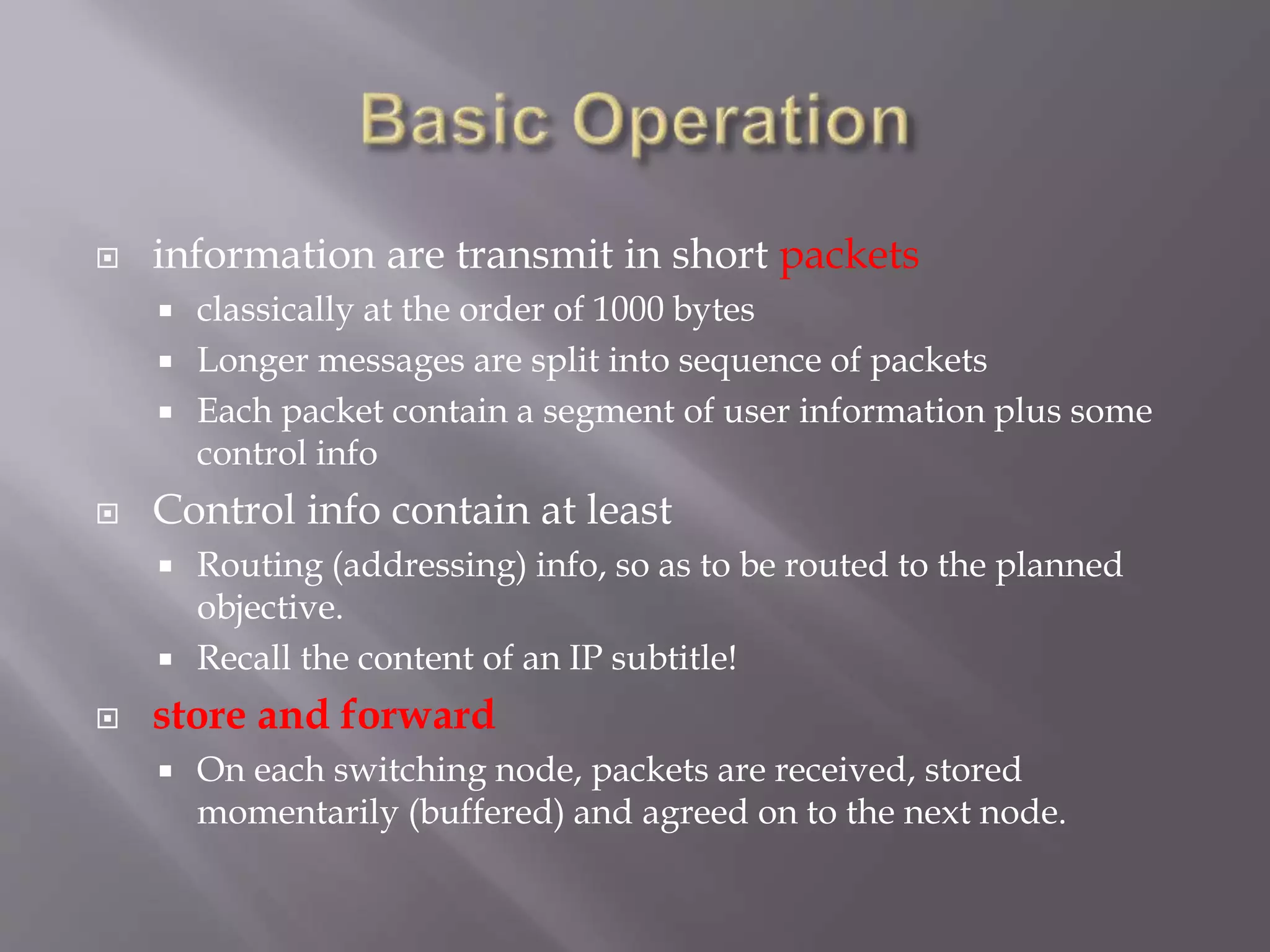  information are transmit in short packets
 classically at the order of 1000 bytes
 Longer messages are split into sequence of packets
 Each packet contain a segment of user information plus some
control info
 Control info contain at least
 Routing (addressing) info, so as to be routed to the planned
objective.
 Recall the content of an IP subtitle!
 store and forward
 On each switching node, packets are received, stored
momentarily (buffered) and agreed on to the next node.
 