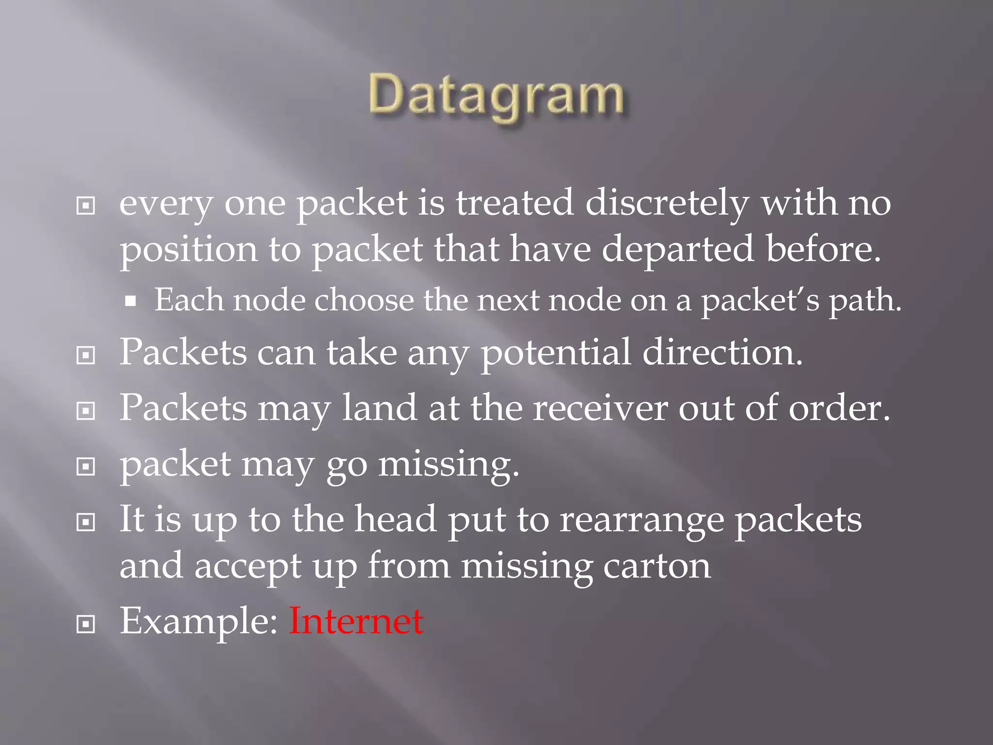  every one packet is treated discretely with no
position to packet that have departed before.
 Each node choose the next node on a packet’s path.
 Packets can take any potential direction.
 Packets may land at the receiver out of order.
 packet may go missing.
 It is up to the head put to rearrange packets
and accept up from missing carton
 Example: Internet
 