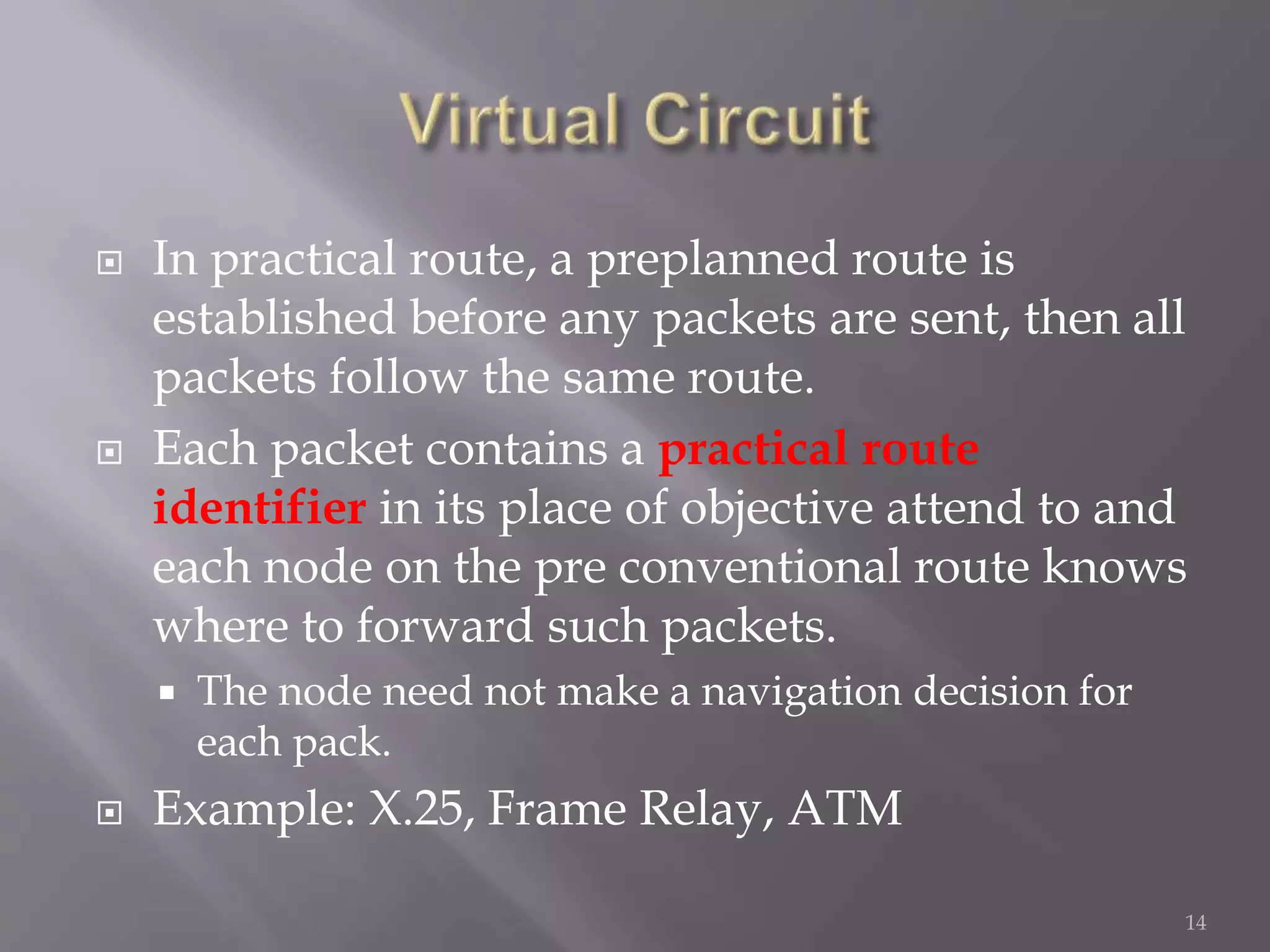  In practical route, a preplanned route is
established before any packets are sent, then all
packets follow the same route.
 Each packet contains a practical route
identifier in its place of objective attend to and
each node on the pre conventional route knows
where to forward such packets.
 The node need not make a navigation decision for
each pack.
 Example: X.25, Frame Relay, ATM
14
 