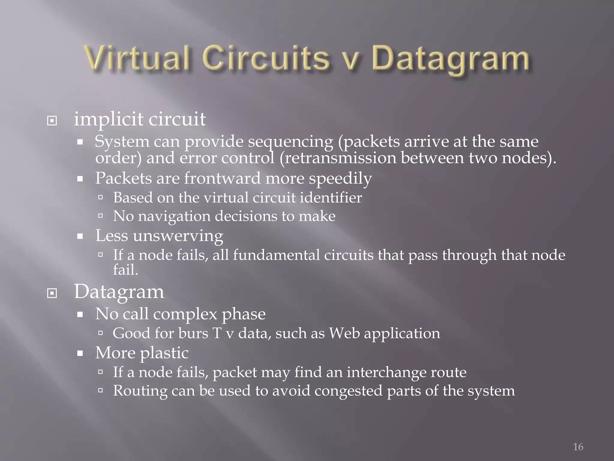  implicit circuit
 System can provide sequencing (packets arrive at the same
order) and error control (retransmission between two nodes).
 Packets are frontward more speedily
 Based on the virtual circuit identifier
 No navigation decisions to make
 Less unswerving
 If a node fails, all fundamental circuits that pass through that node
fail.
 Datagram
 No call complex phase
 Good for burs T v data, such as Web application
 More plastic
 If a node fails, packet may find an interchange route
 Routing can be used to avoid congested parts of the system
16
 