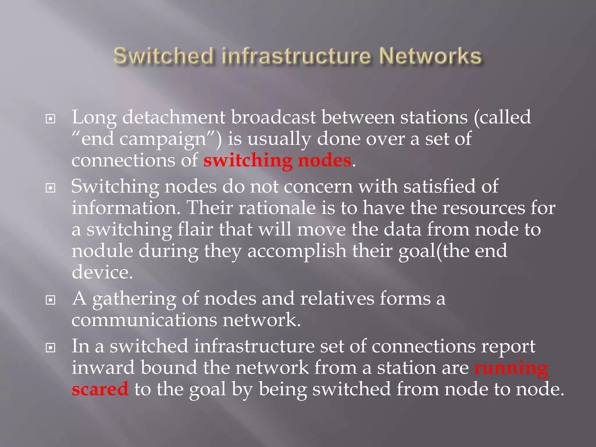  Long detachment broadcast between stations (called
“end campaign”) is usually done over a set of
connections of switching nodes.
 Switching nodes do not concern with satisfied of
information. Their rationale is to have the resources for
a switching flair that will move the data from node to
nodule during they accomplish their goal(the end
device.
 A gathering of nodes and relatives forms a
communications network.
 In a switched infrastructure set of connections report
inward bound the network from a station are running
scared to the goal by being switched from node to node.
 