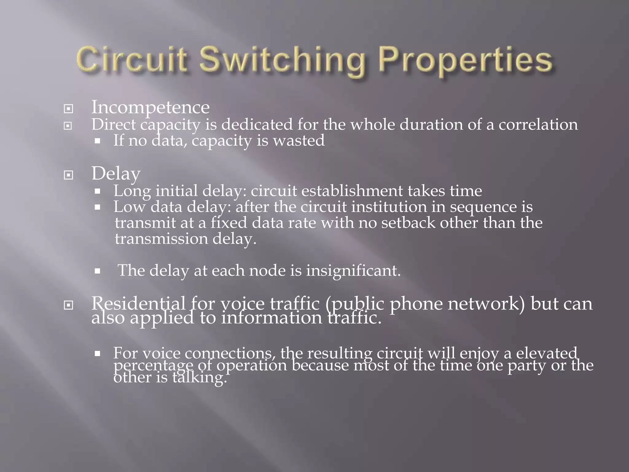  Incompetence
 Direct capacity is dedicated for the whole duration of a correlation
 If no data, capacity is wasted
 Delay
 Long initial delay: circuit establishment takes time
 Low data delay: after the circuit institution in sequence is
transmit at a fixed data rate with no setback other than the
transmission delay.
 The delay at each node is insignificant.
 Residential for voice traffic (public phone network) but can
also applied to information traffic.
 For voice connections, the resulting circuit will enjoy a elevated
percentage of operation because most of the time one party or the
other is talking.
 