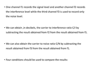 • One channel f1 records the signal level and another channel f2 records
the interference level while the third channel f3 is used to record only
the noise level.
• We can obtain ,in decibels, the carrier to interference ratio C/I by
subtracting the result obtained from f2 from the result obtained from f1.
• We can also obtain the carrier to noise ratio C/N by subtracting the
result obtained from f3 from the result obtained from f1.
• Four conditions should be used to compare the results:
 
