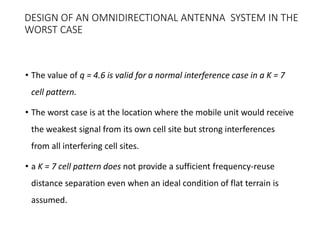 DESIGN OF AN OMNIDIRECTIONAL ANTENNA SYSTEM IN THE
WORST CASE
• The value of q = 4.6 is valid for a normal interference case in a K = 7
cell pattern.
• The worst case is at the location where the mobile unit would receive
the weakest signal from its own cell site but strong interferences
from all interfering cell sites.
• a K = 7 cell pattern does not provide a sufficient frequency-reuse
distance separation even when an ideal condition of flat terrain is
assumed.
 