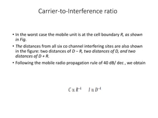 Carrier-to-Interference ratio
• In the worst case the mobile unit is at the cell boundary R, as shown
in Fig.
• The distances from all six co channel interfering sites are also shown
in the figure: two distances of D − R, two distances of D, and two
distances of D + R.
• Following the mobile radio propagation rule of 40 dB/ dec , we obtain
 