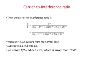 • Then the carrier-to-interference ratio is
• where q = 4.6 is derived from the normal case.
• Substituting q =4.6 into Eq.,
• we obtain C/I = 54 or 17 dB, which is lower than 18 dB.
 