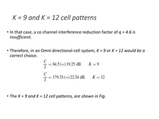 K = 9 and K = 12 cell patterns
• In that case, a co channel interference reduction factor of q = 4.6 is
insufficient.
• Therefore, in an Omni directional-cell system, K = 9 or K = 12 would be a
correct choice.
• The K = 9 and K = 12 cell patterns, are shown in Fig.
 