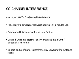 CO-CHANNEL INTERFERENCE
• Introduction To Co-channel Interference
• Procedure to Find Nearest Neighbours of a Particular Cell
• Co-channel Interference Reduction Factor
• Desired C/Ifrom a Normal and Worst case in an Omni-
directional Antenna
• Impact on Co-channel Interference by Lowering the Antenna
Hight
 