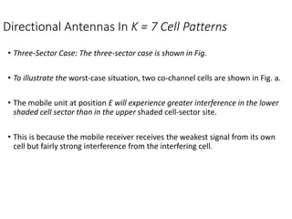 Directional Antennas In K = 7 Cell Patterns
• Three-Sector Case: The three-sector case is shown in Fig.
• To illustrate the worst-case situation, two co-channel cells are shown in Fig. a.
• The mobile unit at position E will experience greater interference in the lower
shaded cell sector than in the upper shaded cell-sector site.
• This is because the mobile receiver receives the weakest signal from its own
cell but fairly strong interference from the interfering cell.
 