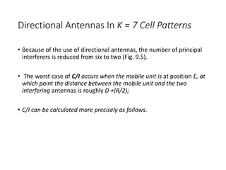 Directional Antennas In K = 7 Cell Patterns
• Because of the use of directional antennas, the number of principal
interferers is reduced from six to two (Fig. 9.5).
• The worst case of C/I occurs when the mobile unit is at position E, at
which point the distance between the mobile unit and the two
interfering antennas is roughly D +(R/2);
• C/I can be calculated more precisely as follows.
 