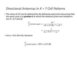 Directional Antennas In K = 7 Cell Patterns
• The value of C/I can be obtained by the following expression (assuming that
the worst case is at position E at which the distances from two interferers
are D + 0.7 and D).
• Let q = 4.6; then Eq. becomes
 
