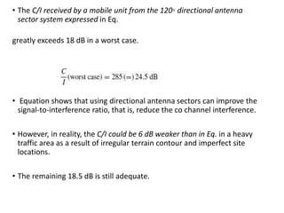 • The C/I received by a mobile unit from the 120◦ directional antenna
sector system expressed in Eq.
greatly exceeds 18 dB in a worst case.
• Equation shows that using directional antenna sectors can improve the
signal-to-interference ratio, that is, reduce the co channel interference.
• However, in reality, the C/I could be 6 dB weaker than in Eq. in a heavy
traffic area as a result of irregular terrain contour and imperfect site
locations.
• The remaining 18.5 dB is still adequate.
 
