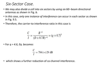 Six-Sector Case.
• We may also divide a cell into six sectors by using six 60◦-beam directional
antennas as shown in Fig. b.
• In this case, only one instance of interference can occur in each sector as shown
in Fig. 9.5.
• Therefore, the carrier-to-interference ratio in this case is
• For q = 4.6, Eq. becomes
• which shows a further reduction of co channel interference.
 