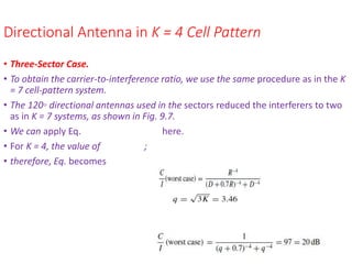 Directional Antenna in K = 4 Cell Pattern
• Three-Sector Case.
• To obtain the carrier-to-interference ratio, we use the same procedure as in the K
= 7 cell-pattern system.
• The 120◦ directional antennas used in the sectors reduced the interferers to two
as in K = 7 systems, as shown in Fig. 9.7.
• We can apply Eq. here.
• For K = 4, the value of ;
• therefore, Eq. becomes
 