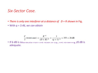 Six-Sector Case.
• There is only one interferer at a distance of D + R shown in Fig.
• With q = 3.46, we can obtain
• If 6 dB is subtracted from the result of Eq., the remaining 20 dB is
adequate.
 