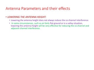 Antenna Parameters and their effects
• LOWERING THE ANTENNA HEIGHT:
• Lowering the antenna height does not always reduce the co channel interference.
• In some circumstances, such as on fairly flat ground or in a valley situation,
lowering the antenna height will be very effective for reducing the co channel and
adjacent-channel interference.
 