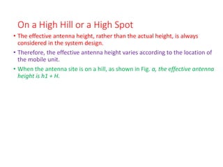 On a High Hill or a High Spot
• The effective antenna height, rather than the actual height, is always
considered in the system design.
• Therefore, the effective antenna height varies according to the location of
the mobile unit.
• When the antenna site is on a hill, as shown in Fig. a, the effective antenna
height is h1 + H.
 