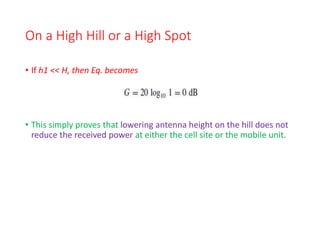 On a High Hill or a High Spot
• If h1 << H, then Eq. becomes
• This simply proves that lowering antenna height on the hill does not
reduce the received power at either the cell site or the mobile unit.
 
