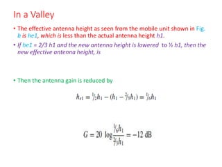 In a Valley
• The effective antenna height as seen from the mobile unit shown in Fig.
b is he1, which is less than the actual antenna height h1.
• If he1 = 2/3 h1 and the new antenna height is lowered to ½ h1, then the
new effective antenna height, is
• Then the antenna gain is reduced by
 