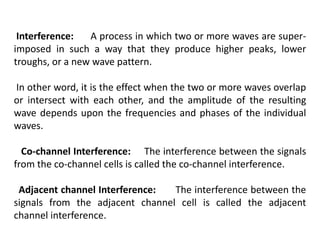 Interference: A process in which two or more waves are super-
imposed in such a way that they produce higher peaks, lower
troughs, or a new wave pattern.
In other word, it is the effect when the two or more waves overlap
or intersect with each other, and the amplitude of the resulting
wave depends upon the frequencies and phases of the individual
waves.
Co-channel Interference: The interference between the signals
from the co-channel cells is called the co-channel interference.
Adjacent channel Interference: The interference between the
signals from the adjacent channel cell is called the adjacent
channel interference.
 