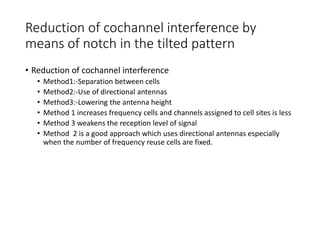 Reduction of cochannel interference by
means of notch in the tilted pattern
• Reduction of cochannel interference
• Method1:-Separation between cells
• Method2:-Use of directional antennas
• Method3:-Lowering the antenna height
• Method 1 increases frequency cells and channels assigned to cell sites is less
• Method 3 weakens the reception level of signal
• Method 2 is a good approach which uses directional antennas especially
when the number of frequency reuse cells are fixed.
 