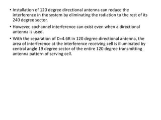 • Installation of 120 degree directional antenna can reduce the
interference in the system by eliminating the radiation to the rest of its
240 degree sector.
• However, cochannel interference can exist even when a directional
antenna is used.
• With the separation of D=4.6R in 120 degree directional antenna, the
area of interference at the interference receiving cell is illuminated by
central angle 19 degree sector of the entire 120 degree transmitting
antenna pattern of serving cell.
 