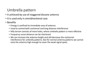 Umbrella pattern
• It achieved by use of staggered discone antenna
• It is used only in omnidirectional case
• Benefits
• Energy is confined to immediate area of antenna
• Used to control both cochannel and long distance interference
• Hilly terrain consists of more holes, where umbrella pattern is more effective
• Frequency reuse distance can be shortened
• We can increase the antenna height and still decrease the cochannel
interference for umbrella patterns. But for normal antenna patterns we cannot
raise the antenna high enough to cover the weak signal spots.
 