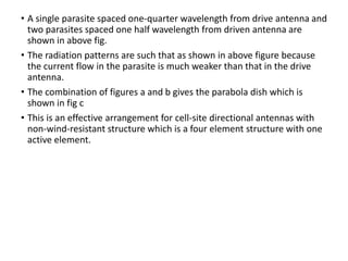 • A single parasite spaced one-quarter wavelength from drive antenna and
two parasites spaced one half wavelength from driven antenna are
shown in above fig.
• The radiation patterns are such that as shown in above figure because
the current flow in the parasite is much weaker than that in the drive
antenna.
• The combination of figures a and b gives the parabola dish which is
shown in fig c
• This is an effective arrangement for cell-site directional antennas with
non-wind-resistant structure which is a four element structure with one
active element.
 