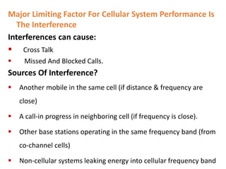 Major Limiting Factor For Cellular System Performance Is
The Interference
Interferences can cause:
 Cross Talk
 Missed And Blocked Calls.
Sources Of Interference?
 Another mobile in the same cell (if distance & frequency are
close)
 A call-in progress in neighboring cell (if frequency is close).
 Other base stations operating in the same frequency band (from
co-channel cells)
 Non-cellular systems leaking energy into cellular frequency band
 