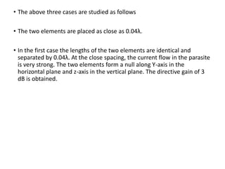• The above three cases are studied as follows
• The two elements are placed as close as 0.04λ.
• In the first case the lengths of the two elements are identical and
separated by 0.04λ. At the close spacing, the current flow in the parasite
is very strong. The two elements form a null along Y-axis in the
horizontal plane and z-axis in the vertical plane. The directive gain of 3
dB is obtained.
 