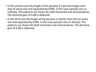 • In the second case the length of the parasite is 5 percent longer than
that of active one and separated by 0.04λ. In this case parasite acts as
reflector. The patterns are shown for both horizontal and vertical planes.
The directive gain of 6 dB is obtained.
• In the third case the length of the parasite is shorter than that of active
one and separated by 0.04λ. In this case parasite acts as director. The
patterns are shown for both horizontal and vertical planes. The directive
gain of 8 dB is obtained.
 