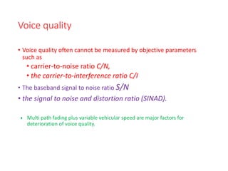 Voice quality
• Voice quality often cannot be measured by objective parameters
such as
• carrier-to-noise ratio C/N,
• the carrier-to-interference ratio C/I
• The baseband signal to noise ratio S/N
• the signal to noise and distortion ratio (SINAD).
 Multi path fading plus variable vehicular speed are major factors for
deterioration of voice quality.
 