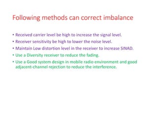 Following methods can correct imbalance
• Received carrier level be high to increase the signal level.
• Receiver sensitivity be high to lower the noise level.
• Maintain Low distortion level in the receiver to increase SINAD.
• Use a Diversity receiver to reduce the fading.
• Use a Good system design in mobile radio environment and good
adjacent-channel rejection to reduce the interference.
 